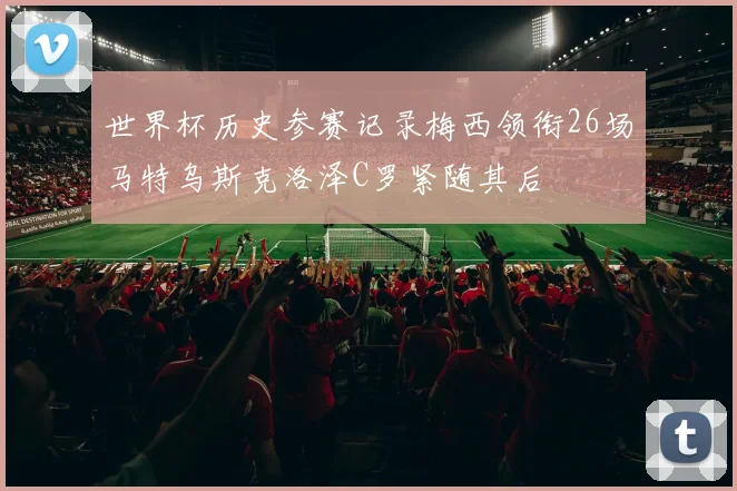 世界杯历史参赛记录梅西领衔26场马特乌斯克洛泽C罗紧随其后
