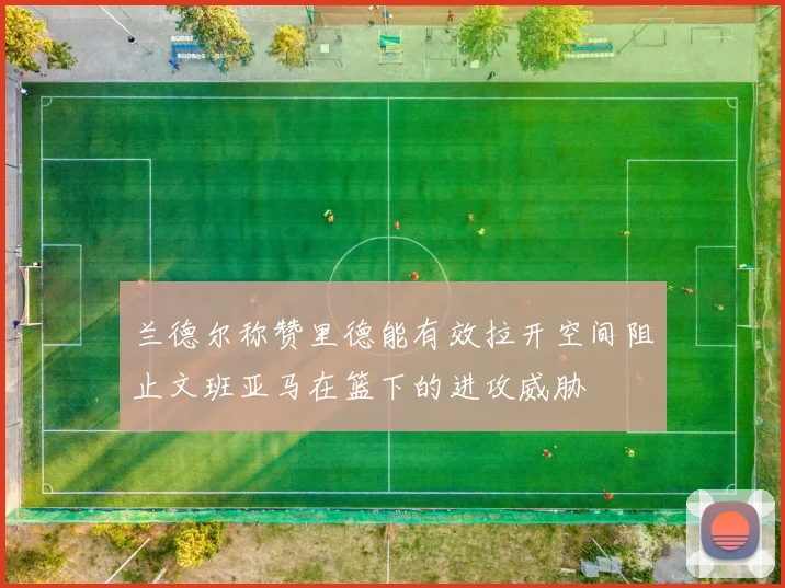 兰德尔称赞里德能有效拉开空间阻止文班亚马在篮下的进攻威胁