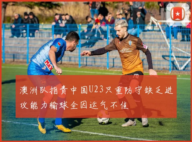 澳洲队指责中国U23只重防守缺乏进攻能力输球全因运气不佳