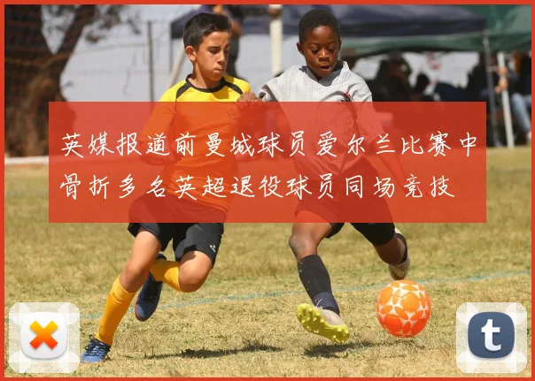 英媒报道前曼城球员爱尔兰比赛中骨折多名英超退役球员同场竞技