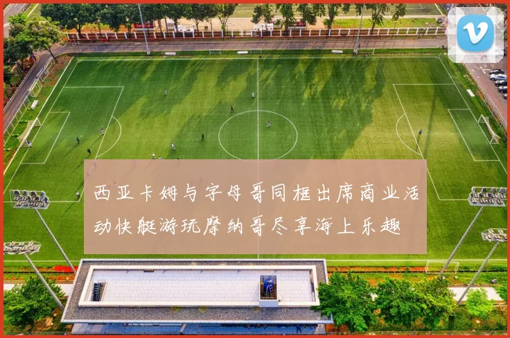 西亚卡姆与字母哥同框出席商业活动快艇游玩摩纳哥尽享海上乐趣