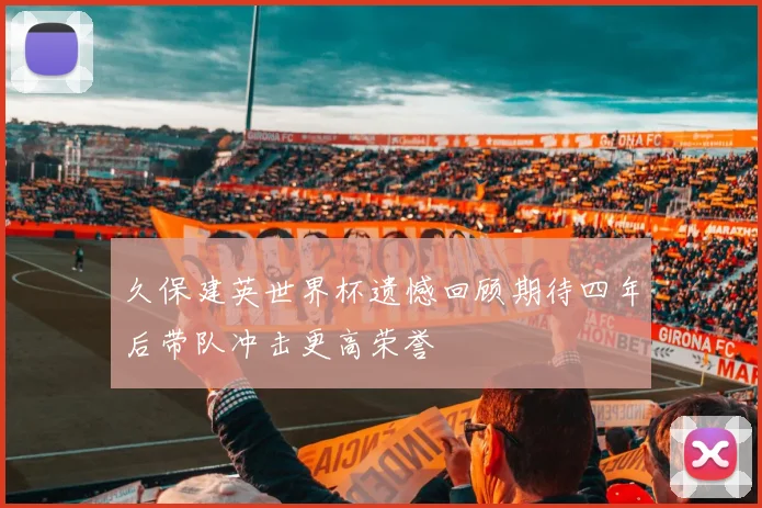 久保建英世界杯遗憾回顾期待四年后带队冲击更高荣誉