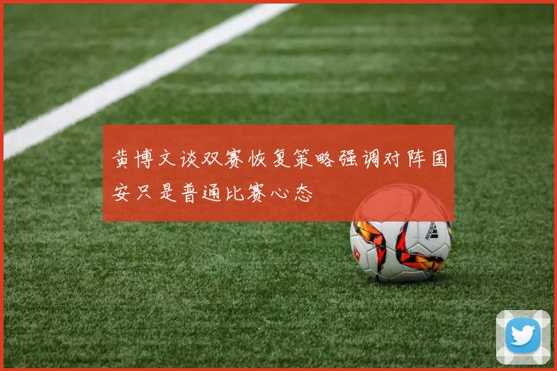 黄博文谈双赛恢复策略强调对阵国安只是普通比赛心态