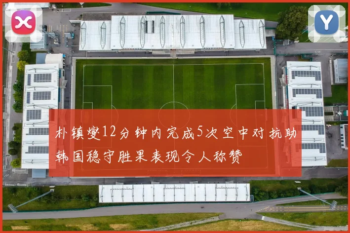 朴镇燮12分钟内完成5次空中对抗助韩国稳守胜果表现令人称赞