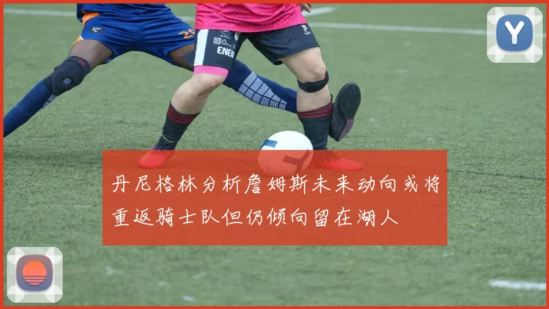 丹尼格林分析詹姆斯未来动向或将重返骑士队但仍倾向留在湖人
