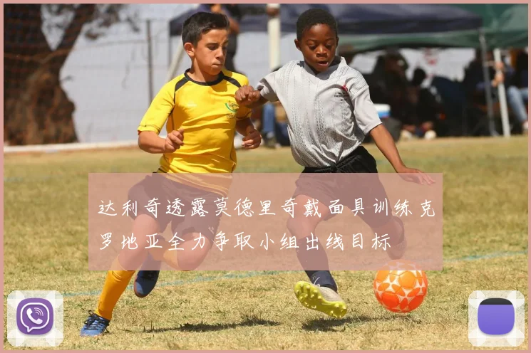 达利奇透露莫德里奇戴面具训练克罗地亚全力争取小组出线目标