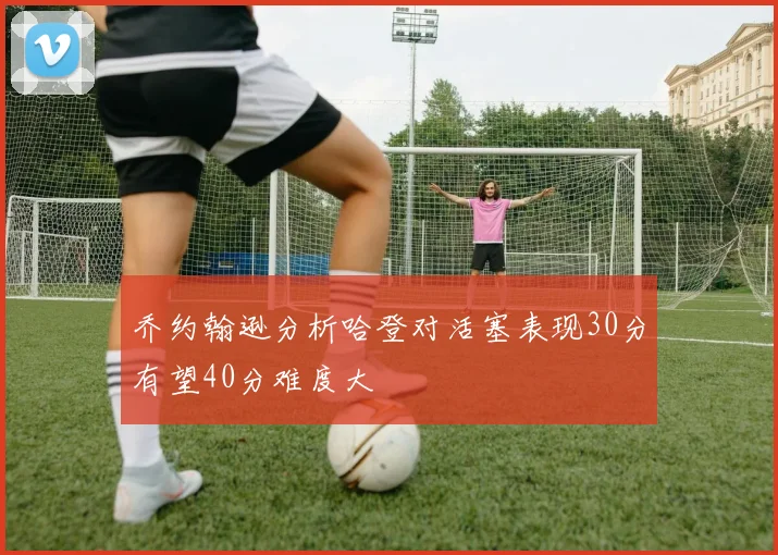 乔约翰逊分析哈登对活塞表现30分有望40分难度大