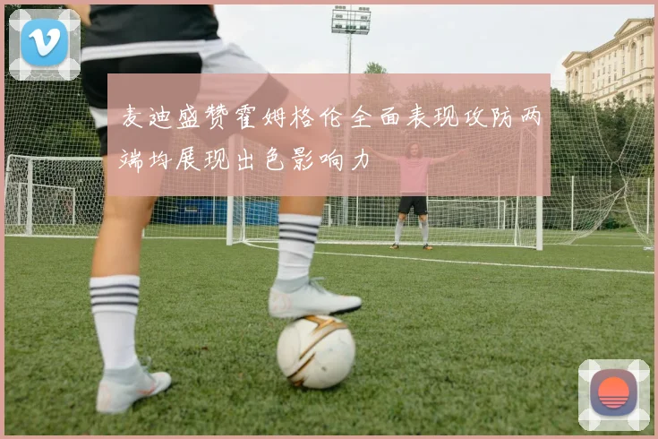 麦迪盛赞霍姆格伦全面表现攻防两端均展现出色影响力