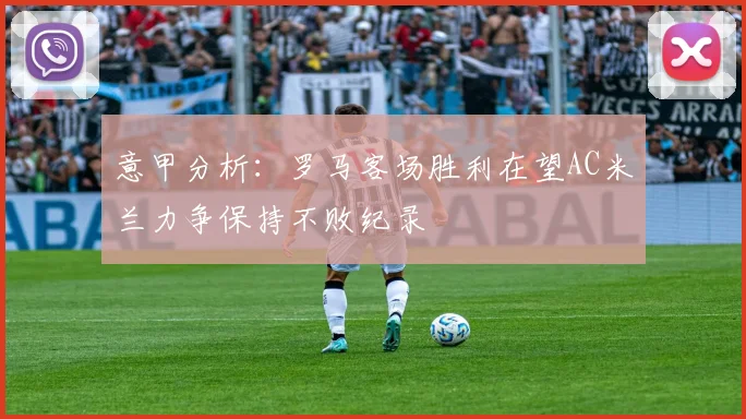 意甲分析：罗马客场胜利在望AC米兰力争保持不败纪录