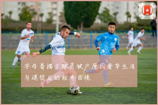 字母哥揭示球员破产原因奢华生活与退役后的经济困境