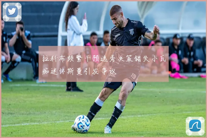 拉科布频繁干预选秀决策错失小瓦痴迷怀斯曼引发争议